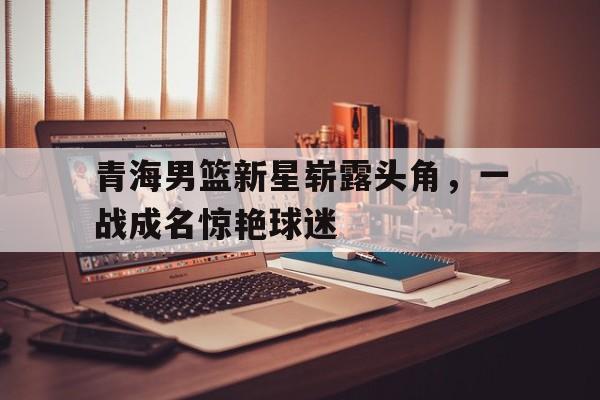 青海男篮新星崭露头角，一战成名惊艳球迷的简单介绍