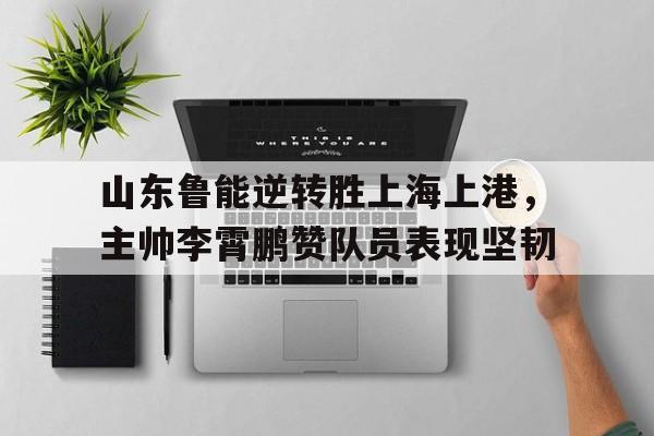 包含山东鲁能逆转胜上海上港，主帅李霄鹏赞队员表现坚韧的词条