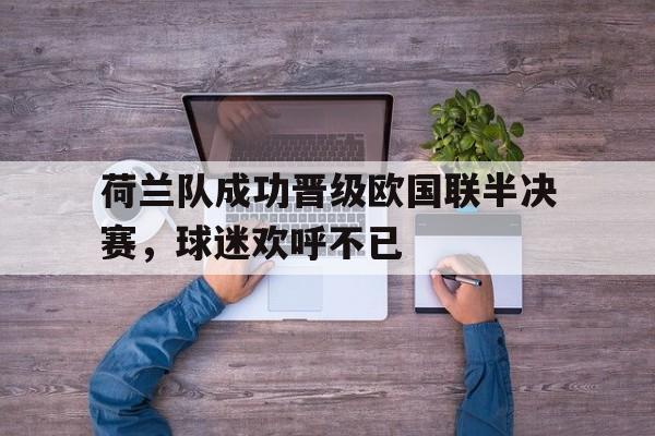 关于荷兰队成功晋级欧国联半决赛，球迷欢呼不已的信息