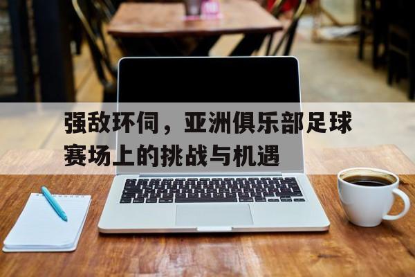 包含强敌环伺，亚洲俱乐部足球赛场上的挑战与机遇的词条