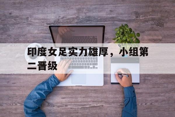 关于印度女足实力雄厚，小组第二晋级的信息