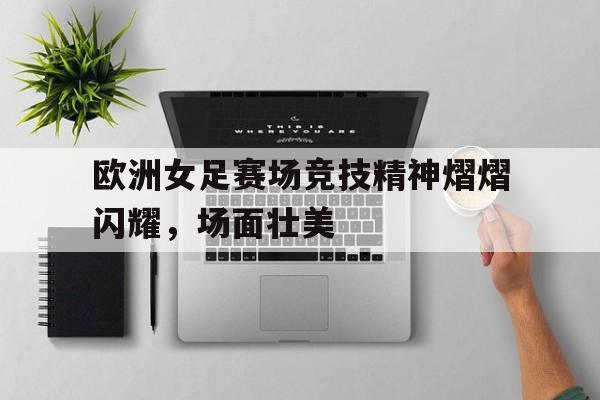 关于欧洲女足赛场竞技精神熠熠闪耀，场面壮美的信息