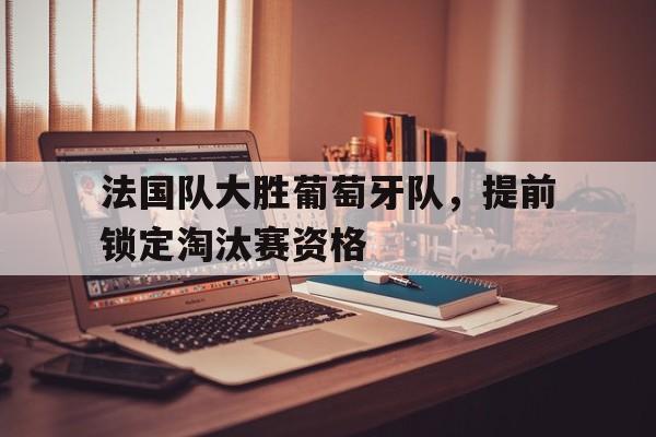 法国队大胜葡萄牙队，提前锁定淘汰赛资格