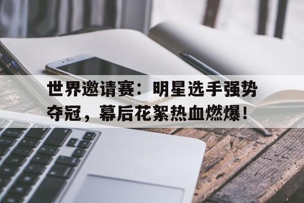 世界邀请赛：明星选手强势夺冠，幕后花絮热血燃爆！世邀赛国家队名单