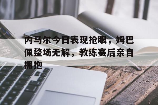 内马尔今日表现抢眼，姆巴佩整场无解，教练赛后亲自拥抱内马尔数据不及姆巴佩