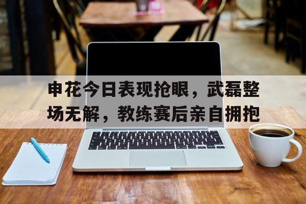 申花今日表现抢眼，武磊整场无解，教练赛后亲自拥抱