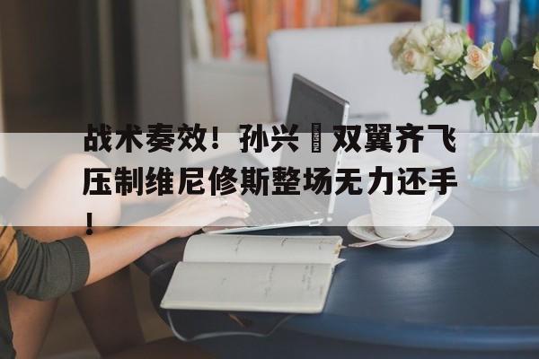 战术奏效！孙兴慜双翼齐飞压制维尼修斯整场无力还手！