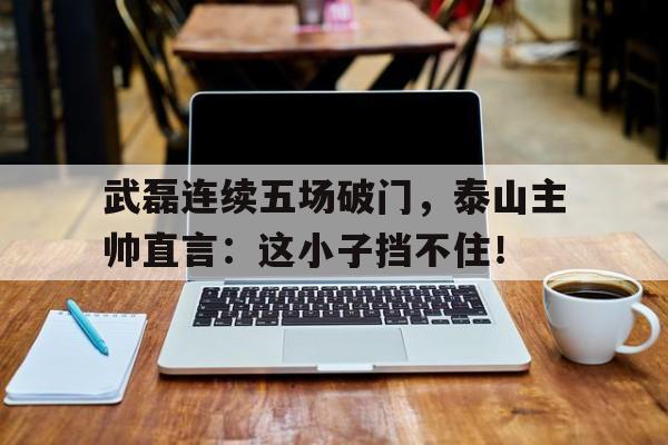 武磊连续五场破门，泰山主帅直言：这小子挡不住！